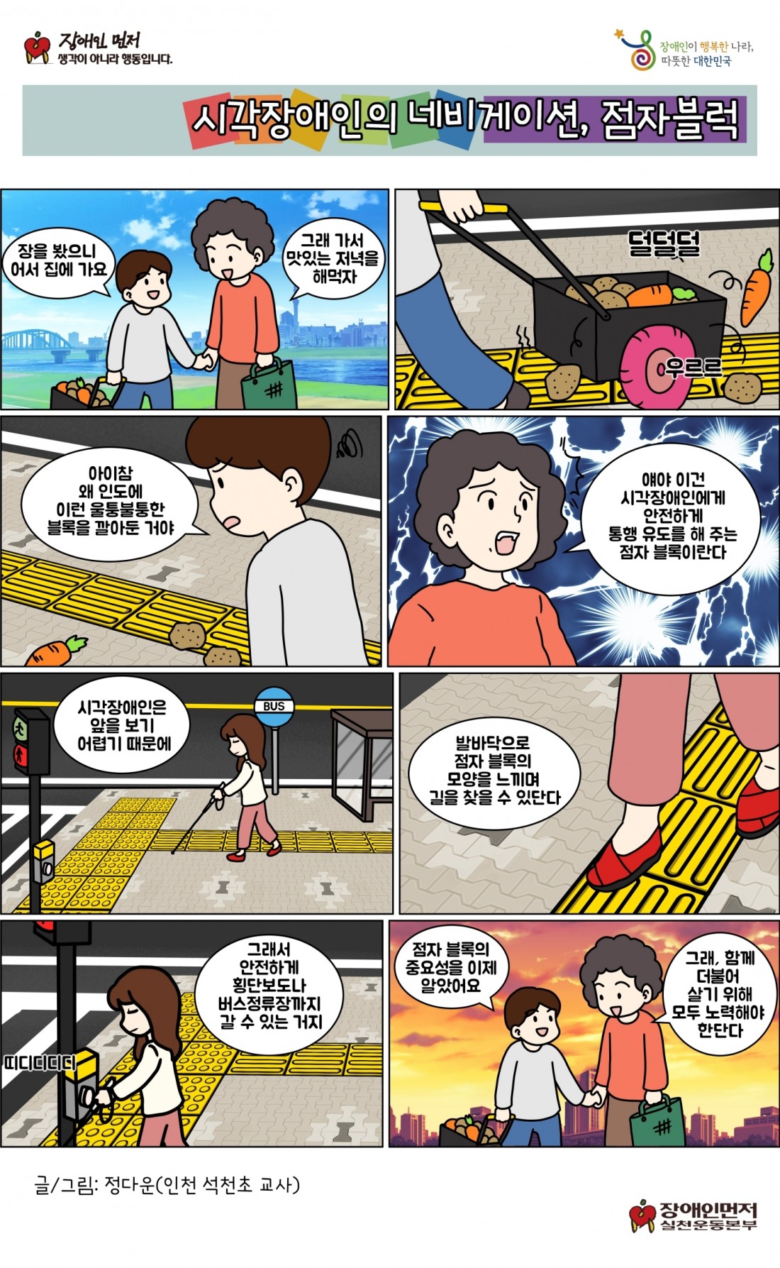 시각장애인의 네비게이션, 점자블럭. 장을 봤으니 어서 집에 가요. 그래 가서 맛있는 저녁을 해먹자. 아이참 왜 인도에 이런 울퉁불퉁한 블록을 깔아둔 거야. 얘야 이건 시각장애인에게 안전하게 통행 유도를 해 주는 점자 블록이란다. 시각장애인은 앞을 보기 어렵기 때문에 발바닥으로 점자 블록의 모양을 느끼며 길을 찾을 수 있단다. 그래서 안전하게 횡단보도나 버스정류장까지 갈 수 있는 거지. 점자 블록의 중요성을 이제 알았어요. 그래, 함께 더불어 살기 위해 모두 노력해야 한단다.