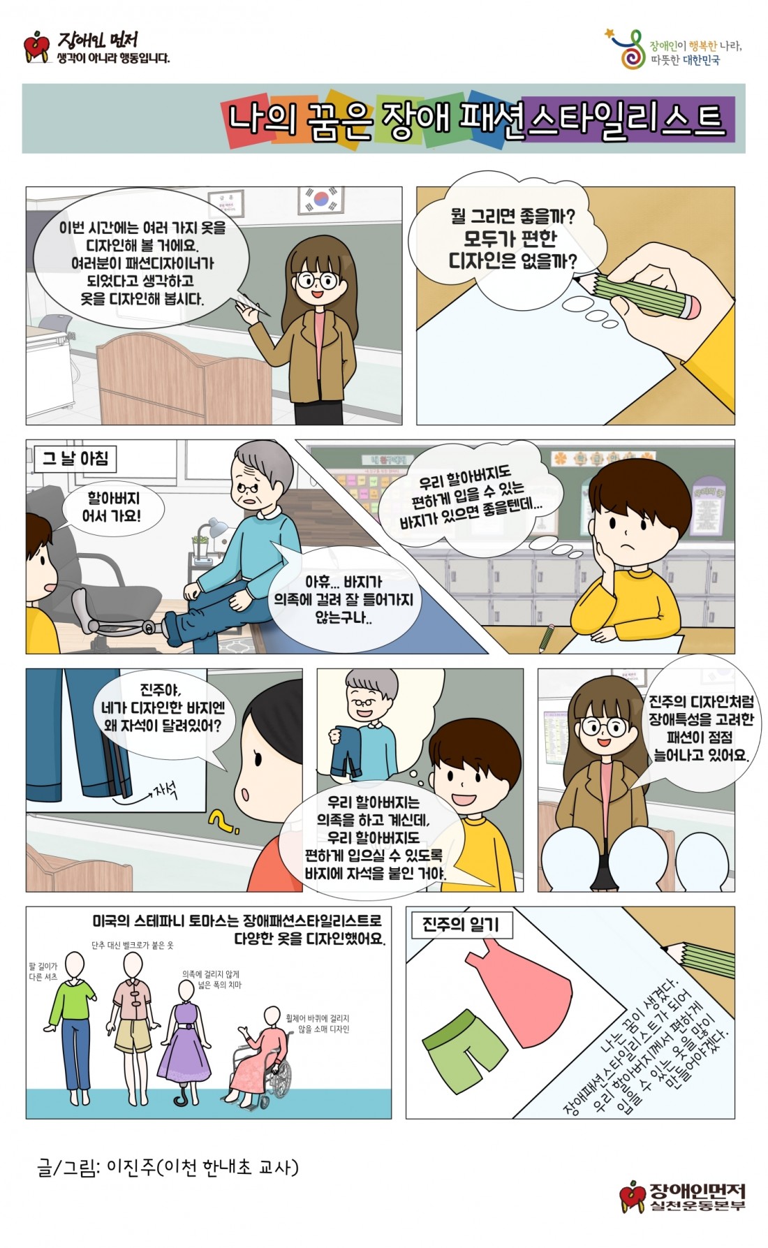 나의 꿈은 장애 패션스타일리스트. 이번 시간에는 여러 가지 옷을 디자인해 볼 거에요. 여러분이 패션디자이너가 되었다고 생각하고 옷을 디자인해 봅시다. 뭘 그리면 좋을까? 모두가 편한 디자인은 없을까? 그 날 아침. 할아버지 어서 가요. 아휴 바지가 의족에 걸려 잘 들어가지 않는구나. 우리 할아버지도 편하게 입을 수 있는 바지가 있으면 좋을텐데. 진주야, 네가 디자인한 바지엔 왜 자석이 달려있어? 우리 할아버지는 의족을 하고 계신데 우리 할아버지도 편하게 입으실 수 있도록 바지에 자석을 붙인거야. 진주의 디자인처럼 장애특성을 고려한 패션이 점점 늘어나고 있어요. 미국의 스테파니 토마스는 장애패션스타일리스트로 다양한 옷을 디자인했어요. 진주의 일기. 나는 꿈이 생겼다. 장애패션스타일리스트가 되어 우리 할아버지께서 편하게 입을 수 있는 옷을 많이 만들어야겠다.