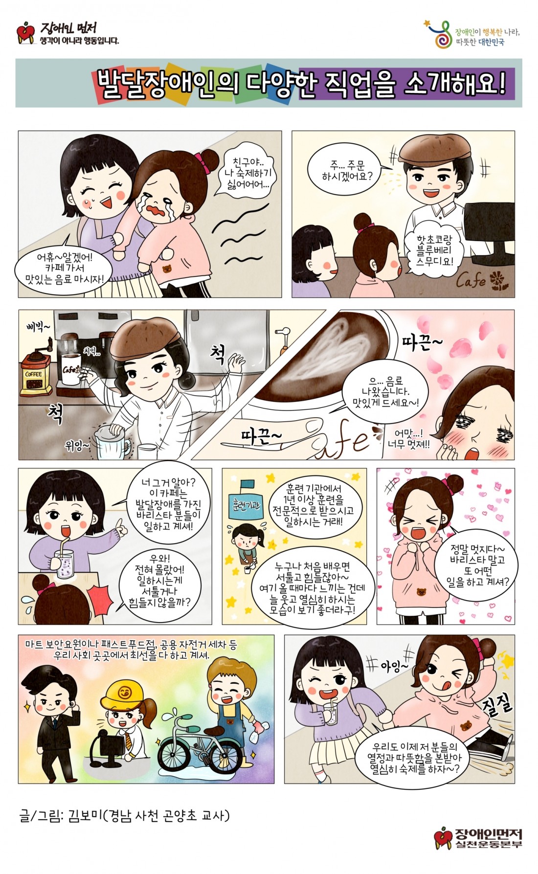 발달장애인의 다양한 직업을 소개해요. 어휴 알겠어 카페가서 맛있는 음료 마시자. 친구야 나 숙제하기 싫어어어.. 주..주문하시겠어요? 핫초코랑 블루베리 스무디요! 으..음료 나왔습니다. 맛있게 드세요. 너 그거 알아? 이 카페는 발달장애를 가진 바리스타분들이 일하고 계셔. 우와 전혀 몰랐어. 일하는게 서툴거나 힘들지 않을까? 훈련 기관에서 1년 이상 훈련을 전문적으로 받으시고 일하시는 거래. 누구나 처음 배우면 서툴고 힘들잖아. 여기 올 때마다 느끼는 건데 늘 웃고 열심히 하시는 모습이 보기 좋더라구. 정말 멋지다! 바리스타 말고 또 어떤 일을 하고 계셔?. 마트 보안요원이나 패스트푸드점. 공용 자전거 세차 등 우리 사회 곳곳에서 최선을 다 하고 계셔. 우리도 이제 저 분들의 열정과 따뜻함을 본받아 열심히 숙제를 하자